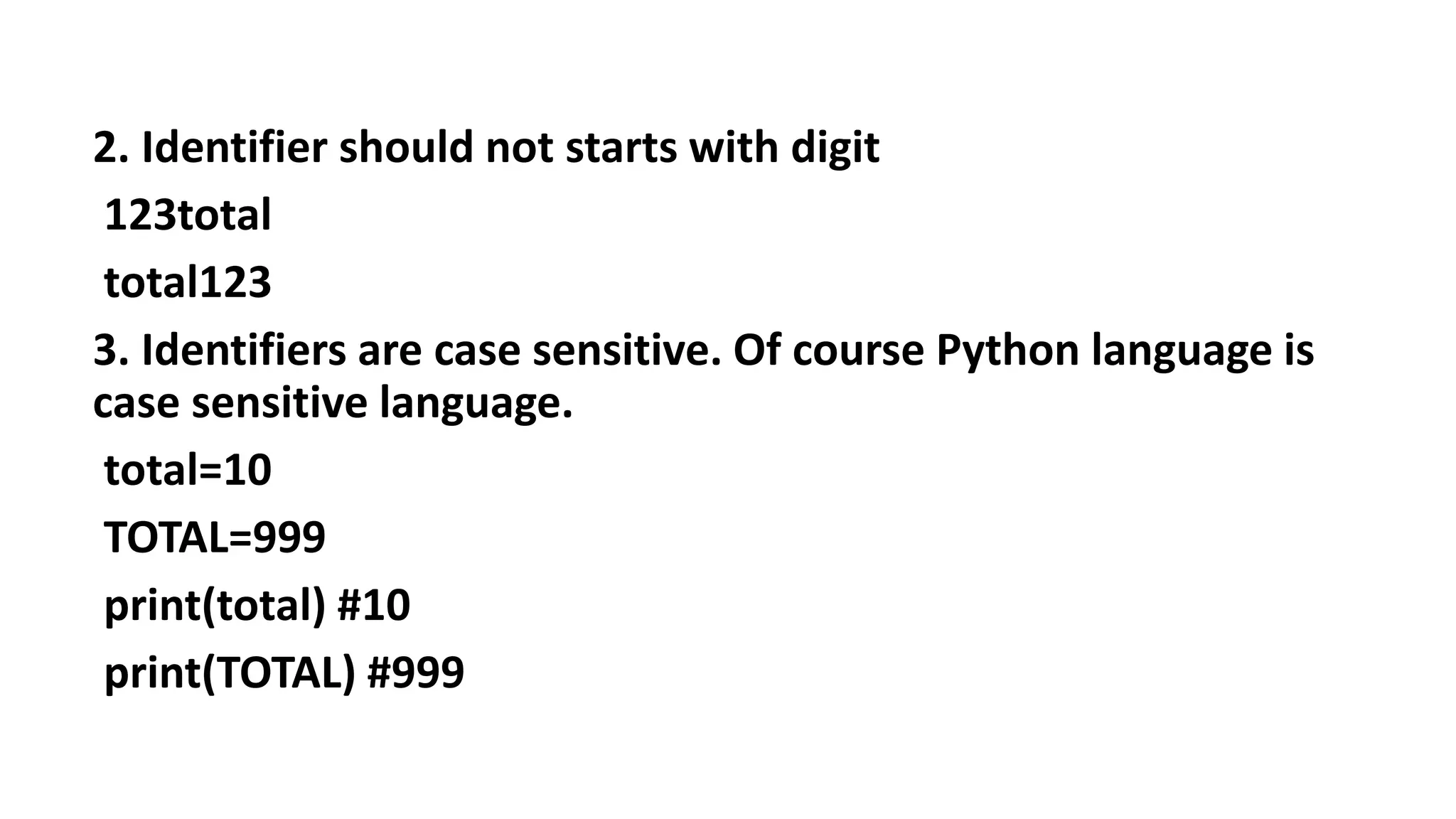 2. Identifier should not starts with digit
123total
total123
3. Identifiers are case sensitive. Of course Python language is
case sensitive language.
total=10
TOTAL=999
print(total) #10
print(TOTAL) #999
 