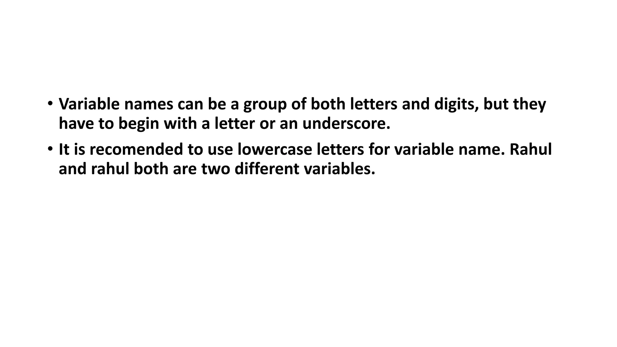 • Variable names can be a group of both letters and digits, but they
have to begin with a letter or an underscore.
• It is recomended to use lowercase letters for variable name. Rahul
and rahul both are two different variables.
 