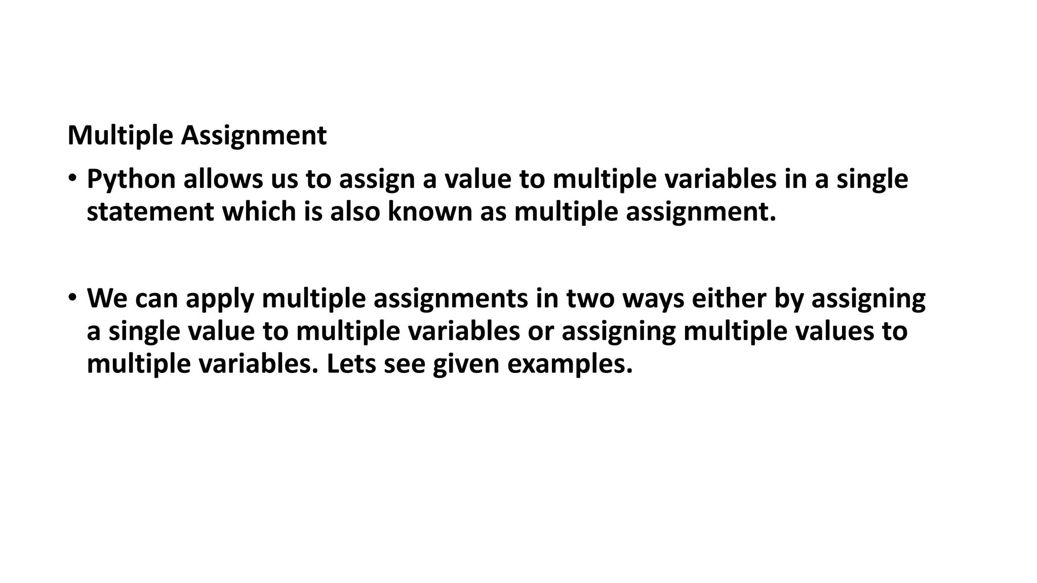 Multiple Assignment
• Python allows us to assign a value to multiple variables in a single
statement which is also known as multiple assignment.
• We can apply multiple assignments in two ways either by assigning
a single value to multiple variables or assigning multiple values to
multiple variables. Lets see given examples.
 