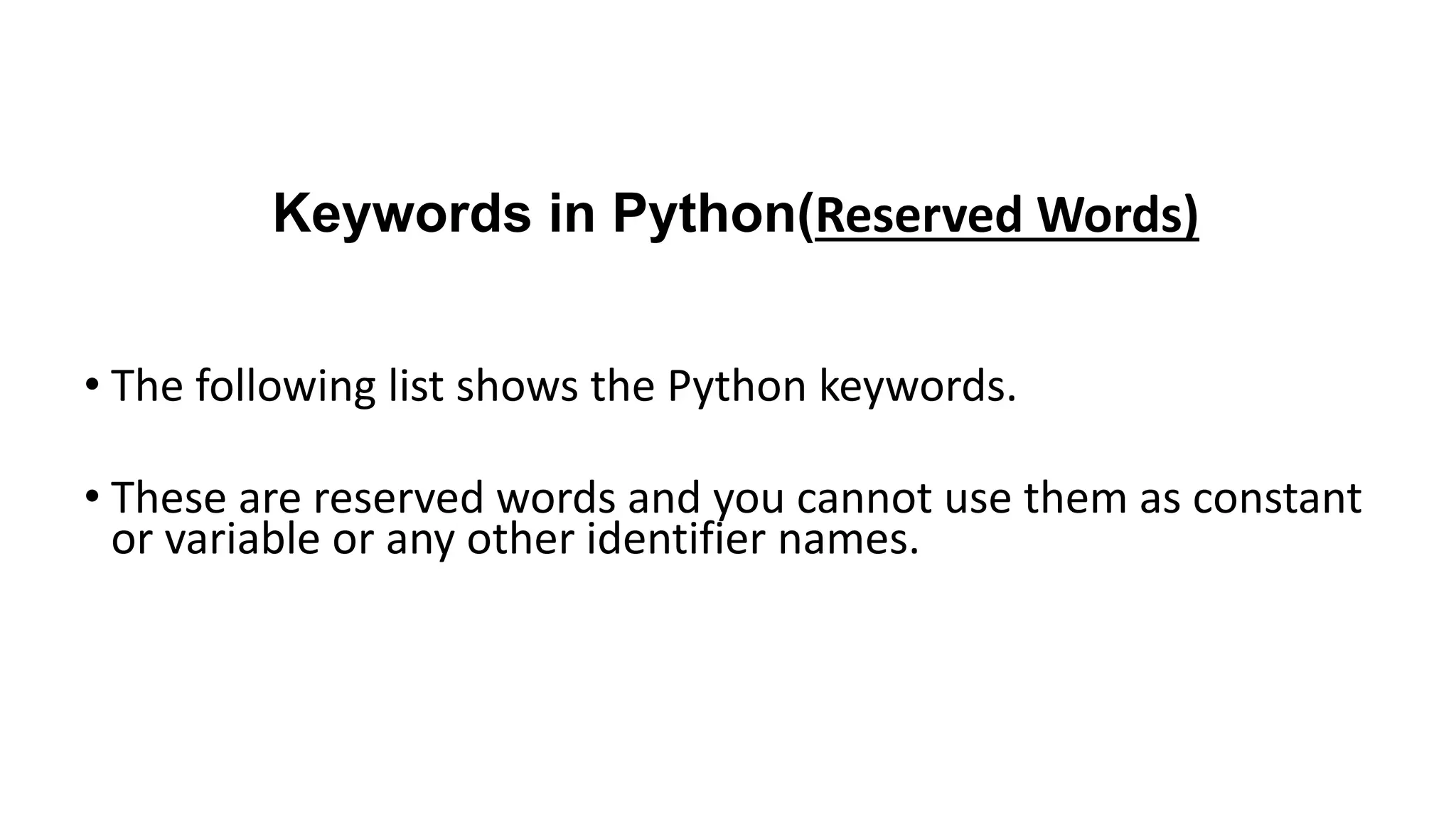 Keywords in Python(Reserved Words)
• The following list shows the Python keywords.
• These are reserved words and you cannot use them as constant
or variable or any other identifier names.
 
