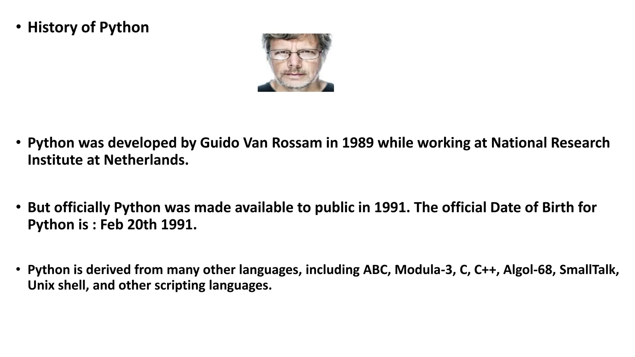• History of Python
• Python was developed by Guido Van Rossam in 1989 while working at National Research
Institute at Netherlands.
• But officially Python was made available to public in 1991. The official Date of Birth for
Python is : Feb 20th 1991.
• Python is derived from many other languages, including ABC, Modula-3, C, C++, Algol-68, SmallTalk,
Unix shell, and other scripting languages.
 