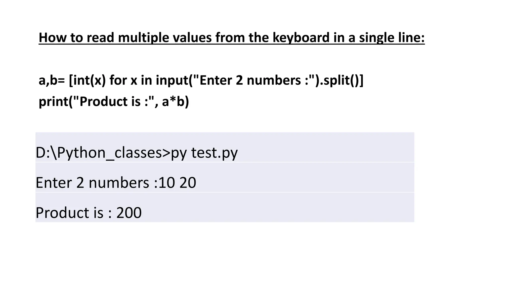 How to read multiple values from the keyboard in a single line:
a,b= [int(x) for x in input("Enter 2 numbers :").split()]
print("Product is :", a*b)
D:Python_classes>py test.py
Enter 2 numbers :10 20
Product is : 200
 