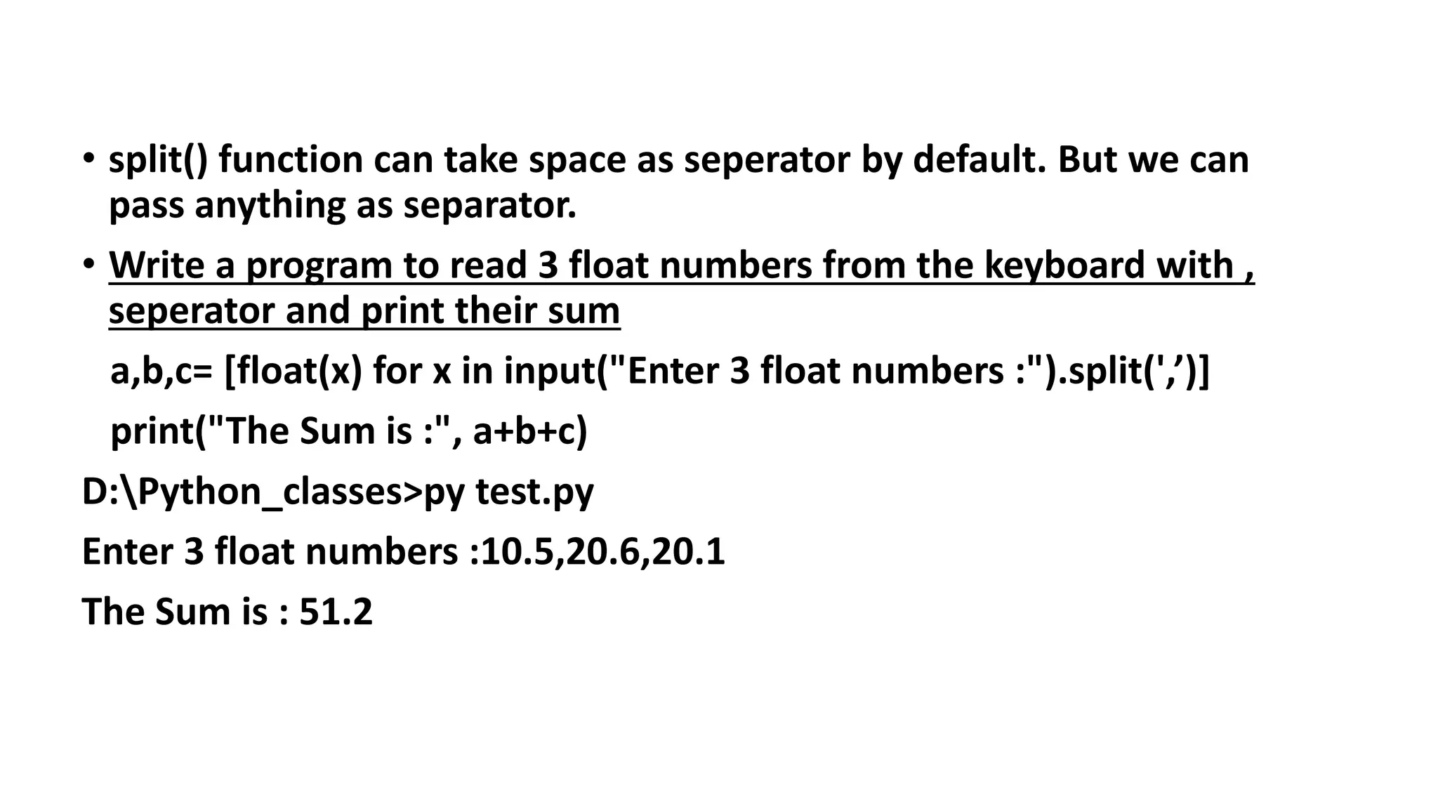 • split() function can take space as seperator by default. But we can
pass anything as separator.
• Write a program to read 3 float numbers from the keyboard with ,
seperator and print their sum
a,b,c= [float(x) for x in input("Enter 3 float numbers :").split(',’)]
print("The Sum is :", a+b+c)
D:Python_classes>py test.py
Enter 3 float numbers :10.5,20.6,20.1
The Sum is : 51.2
 