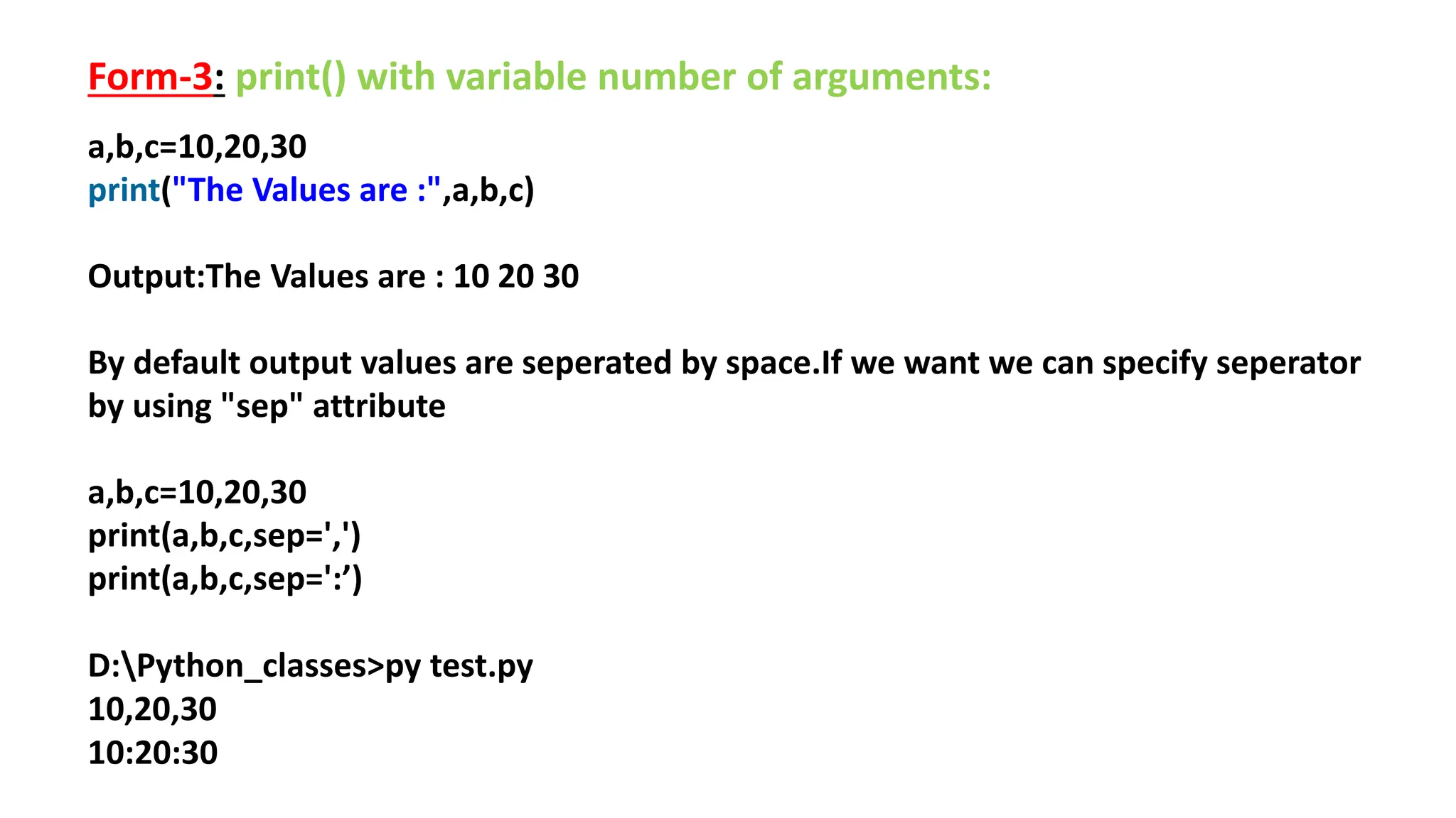 Form-3: print() with variable number of arguments:
a,b,c=10,20,30
print("The Values are :",a,b,c)
Output:The Values are : 10 20 30
By default output values are seperated by space.If we want we can specify seperator
by using "sep" attribute
a,b,c=10,20,30
print(a,b,c,sep=',')
print(a,b,c,sep=':’)
D:Python_classes>py test.py
10,20,30
10:20:30
 