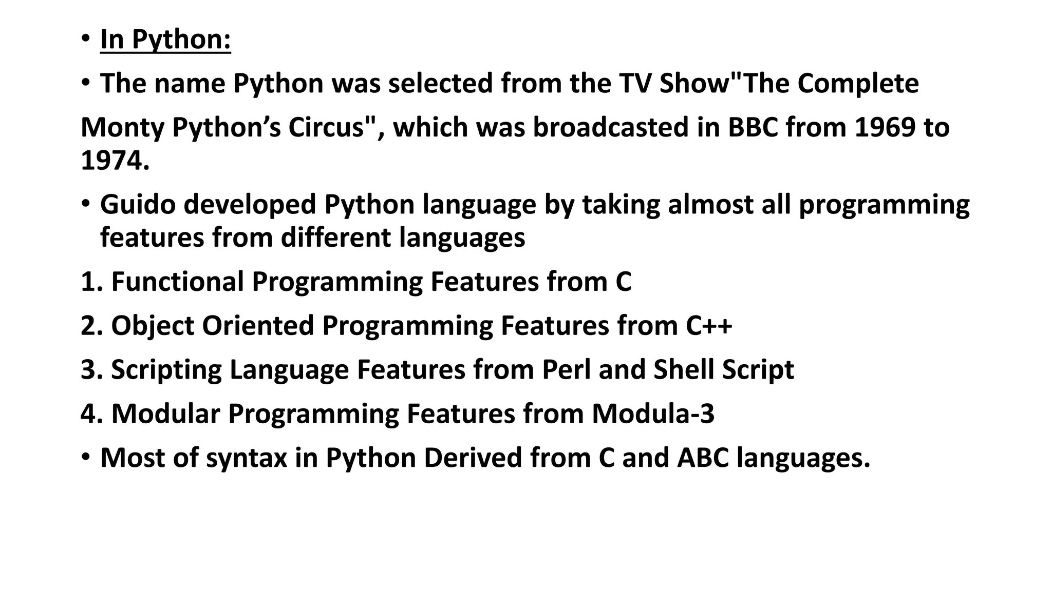 • In Python:
• The name Python was selected from the TV Show"The Complete
Monty Python’s Circus", which was broadcasted in BBC from 1969 to
1974.
• Guido developed Python language by taking almost all programming
features from different languages
1. Functional Programming Features from C
2. Object Oriented Programming Features from C++
3. Scripting Language Features from Perl and Shell Script
4. Modular Programming Features from Modula-3
• Most of syntax in Python Derived from C and ABC languages.
 
