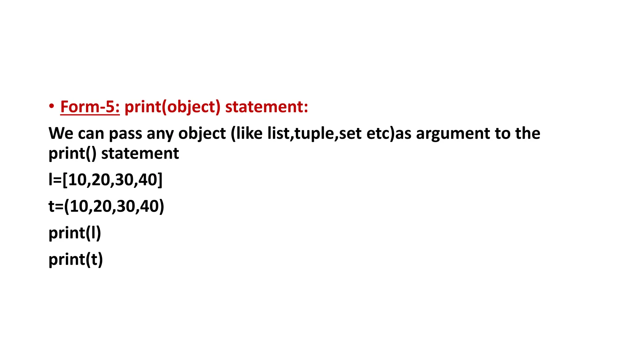 • Form-5: print(object) statement:
We can pass any object (like list,tuple,set etc)as argument to the
print() statement
l=[10,20,30,40]
t=(10,20,30,40)
print(l)
print(t)
 
