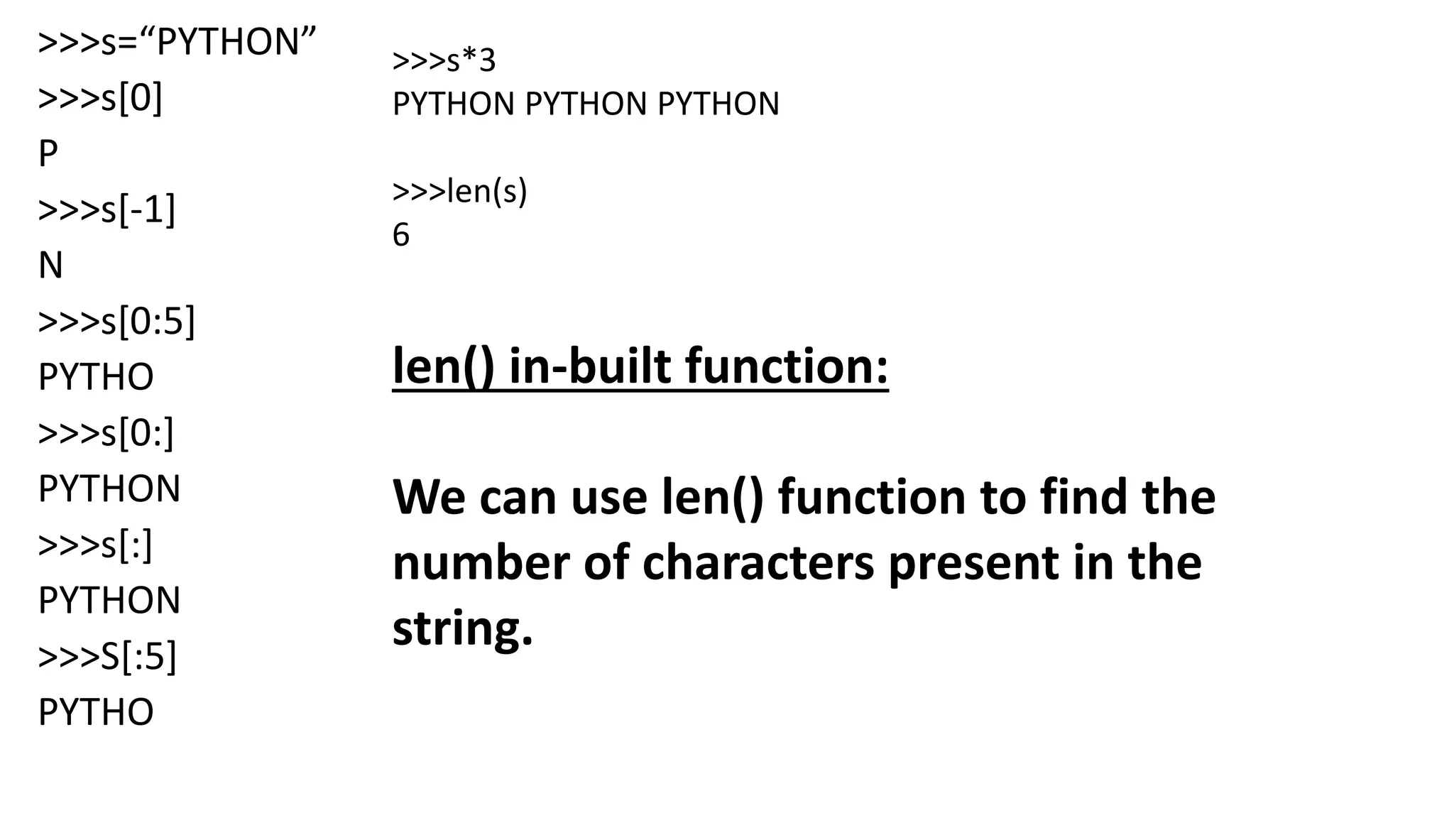>>>s=“PYTHON”
>>>s[0]
P
>>>s[-1]
N
>>>s[0:5]
PYTHO
>>>s[0:]
PYTHON
>>>s[:]
PYTHON
>>>S[:5]
PYTHO
>>>s*3
PYTHON PYTHON PYTHON
>>>len(s)
6
len() in-built function:
We can use len() function to find the
number of characters present in the
string.
 
