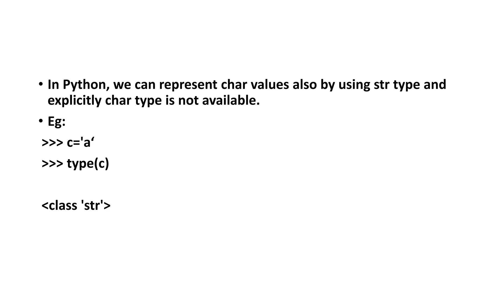 • In Python, we can represent char values also by using str type and
explicitly char type is not available.
• Eg:
>>> c='a‘
>>> type(c)
<class 'str'>
 