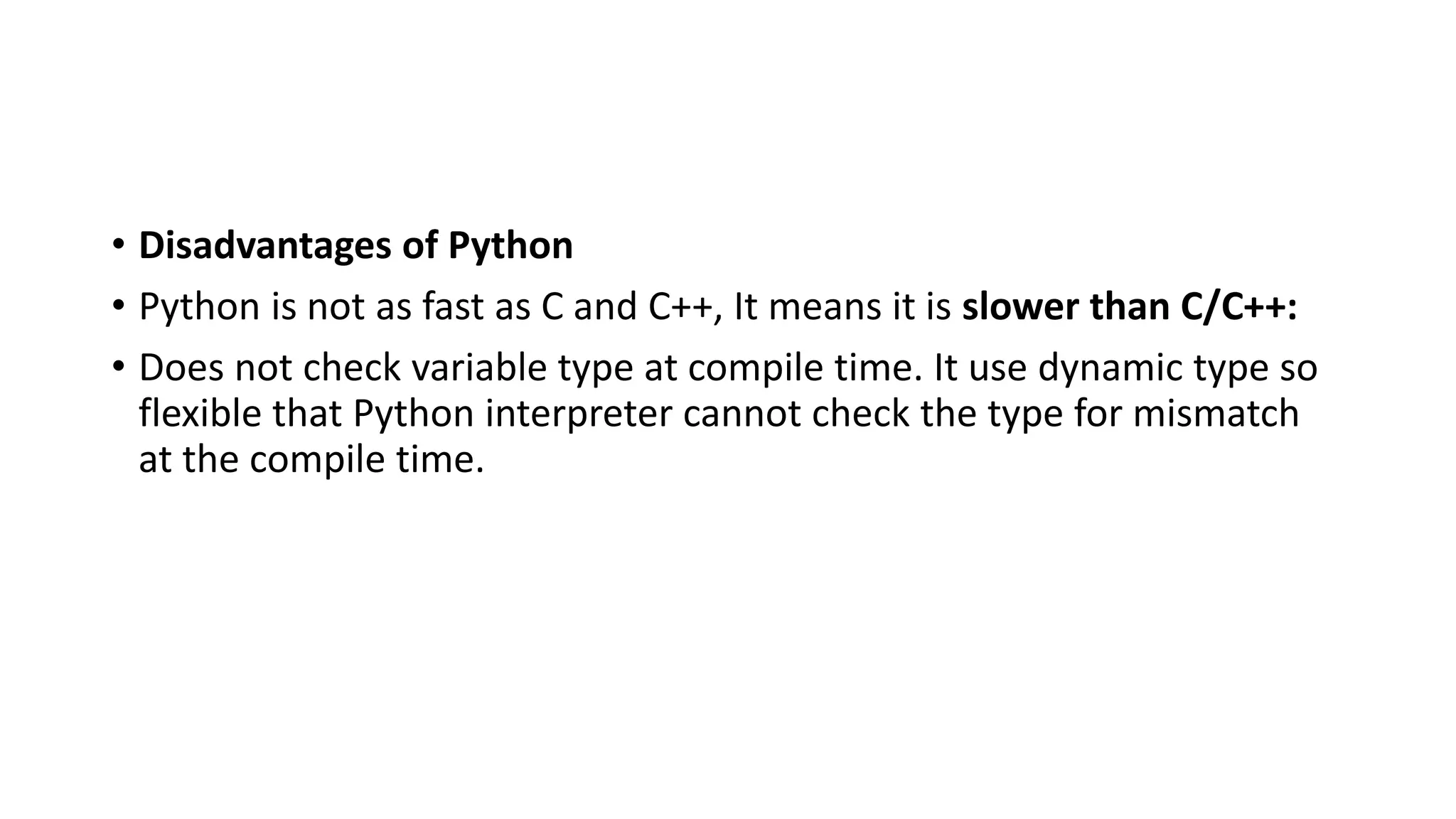 • Disadvantages of Python
• Python is not as fast as C and C++, It means it is slower than C/C++:
• Does not check variable type at compile time. It use dynamic type so
flexible that Python interpreter cannot check the type for mismatch
at the compile time.
 