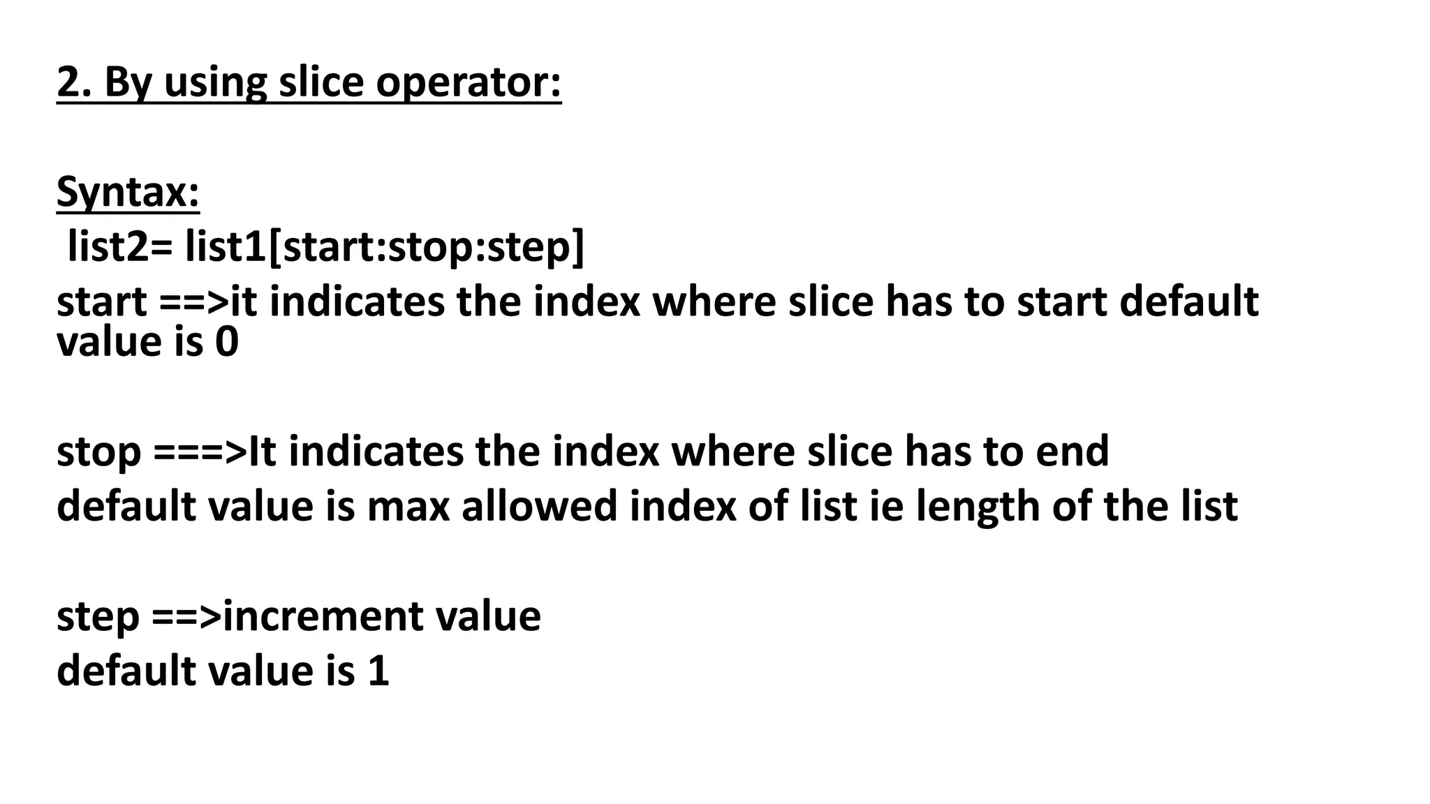 2. By using slice operator:
Syntax:
list2= list1[start:stop:step]
start ==>it indicates the index where slice has to start default
value is 0
stop ===>It indicates the index where slice has to end
default value is max allowed index of list ie length of the list
step ==>increment value
default value is 1
 