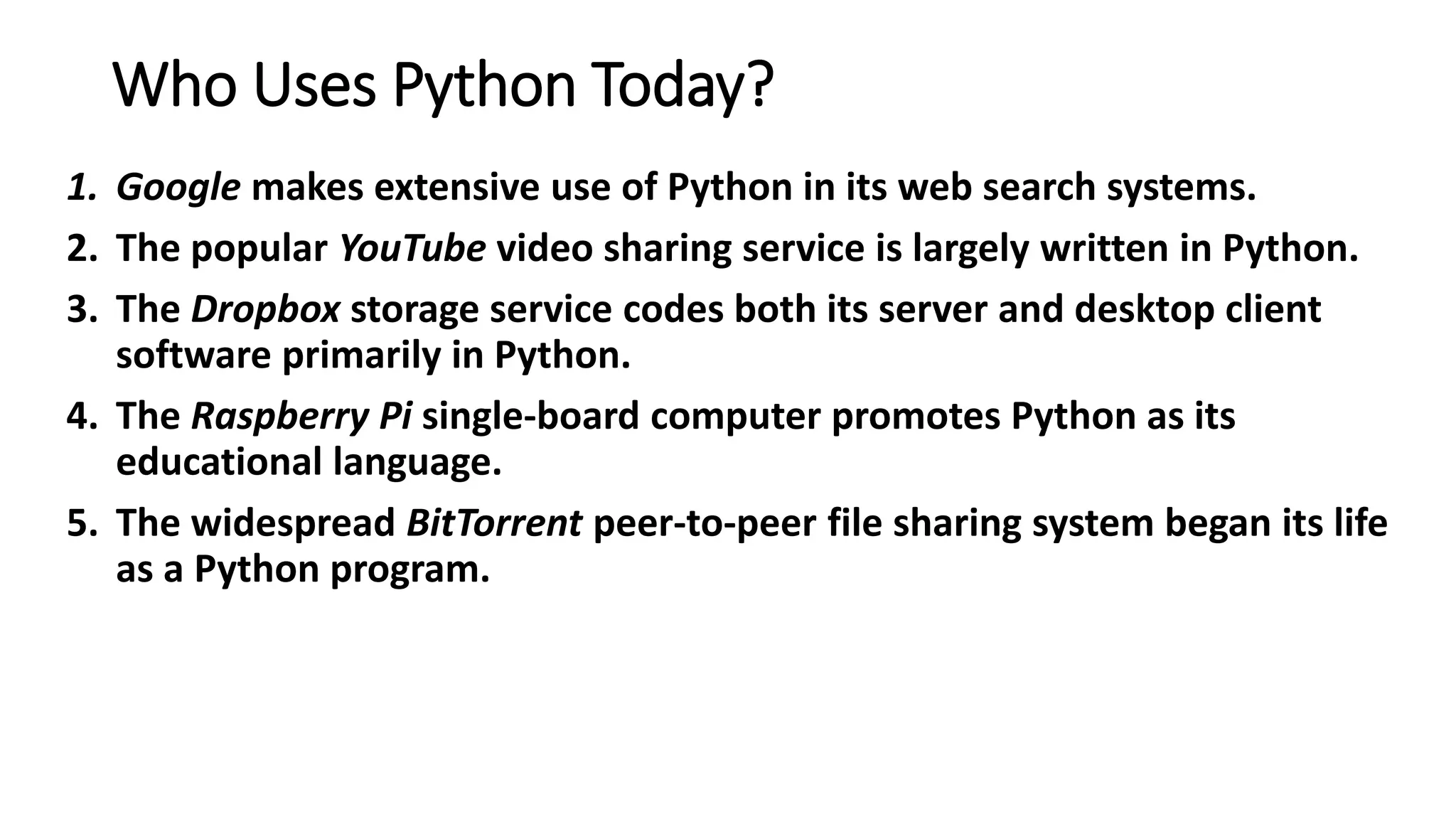 Who Uses Python Today?
1. Google makes extensive use of Python in its web search systems.
2. The popular YouTube video sharing service is largely written in Python.
3. The Dropbox storage service codes both its server and desktop client
software primarily in Python.
4. The Raspberry Pi single-board computer promotes Python as its
educational language.
5. The widespread BitTorrent peer-to-peer file sharing system began its life
as a Python program.
 