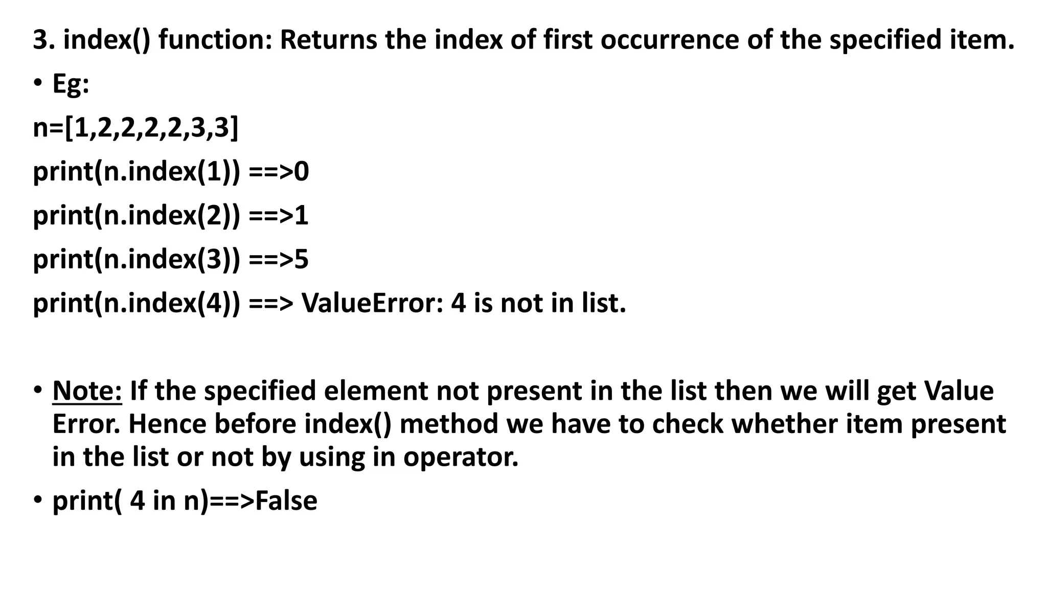 3. index() function: Returns the index of first occurrence of the specified item.
• Eg:
n=[1,2,2,2,2,3,3]
print(n.index(1)) ==>0
print(n.index(2)) ==>1
print(n.index(3)) ==>5
print(n.index(4)) ==> ValueError: 4 is not in list.
• Note: If the specified element not present in the list then we will get Value
Error. Hence before index() method we have to check whether item present
in the list or not by using in operator.
• print( 4 in n)==>False
 