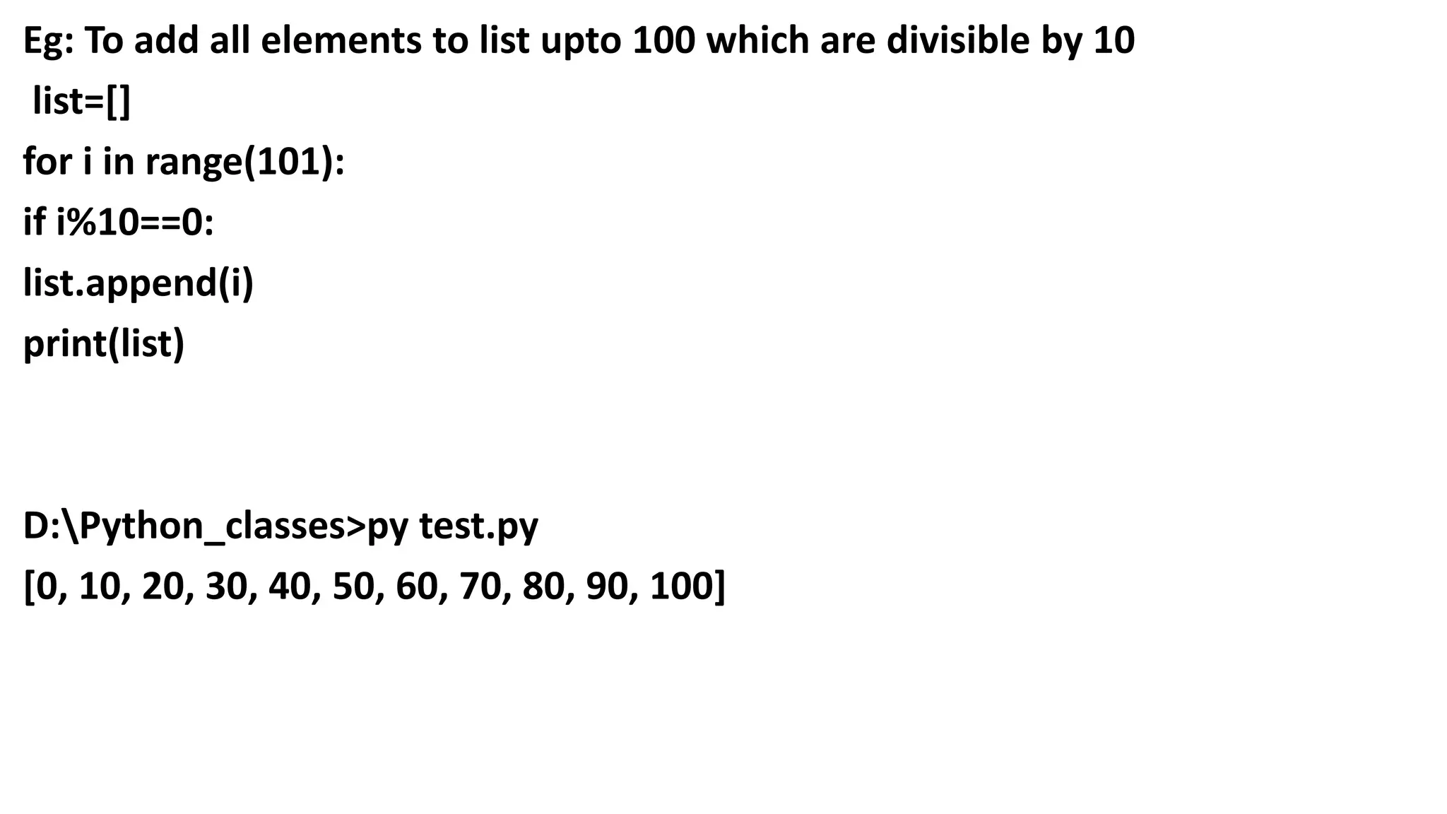 Eg: To add all elements to list upto 100 which are divisible by 10
list=[]
for i in range(101):
if i%10==0:
list.append(i)
print(list)
D:Python_classes>py test.py
[0, 10, 20, 30, 40, 50, 60, 70, 80, 90, 100]
 