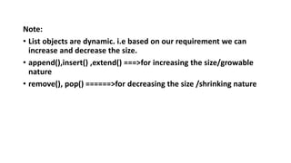 Note:
• List objects are dynamic. i.e based on our requirement we can
increase and decrease the size.
• append(),insert() ,extend() ===>for increasing the size/growable
nature
• remove(), pop() ======>for decreasing the size /shrinking nature
 