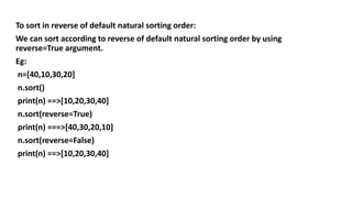 To sort in reverse of default natural sorting order:
We can sort according to reverse of default natural sorting order by using
reverse=True argument.
Eg:
n=[40,10,30,20]
n.sort()
print(n) ==>[10,20,30,40]
n.sort(reverse=True)
print(n) ===>[40,30,20,10]
n.sort(reverse=False)
print(n) ==>[10,20,30,40]
 