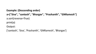 Example: (Descending order)
a=["Siva", "santosh", "Bhargav", "Prashanth", "GNRamesh"]
a.sort(reverse=True)
print(a)
Output:
['santosh', 'Siva', 'Prashanth', 'GNRamesh', 'Bhargav']
 