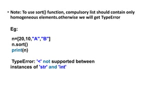 • Note: To use sort() function, compulsory list should contain only
homogeneous elements.otherwise we will get TypeError
Eg:
n=[20,10,"A","B"]
n.sort()
print(n)
TypeError: '<' not supported between
instances of 'str' and 'int'
 