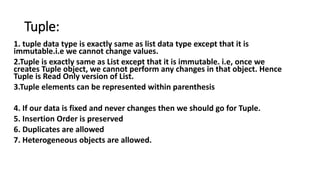 Tuple:
1. tuple data type is exactly same as list data type except that it is
immutable.i.e we cannot change values.
2.Tuple is exactly same as List except that it is immutable. i.e, once we
creates Tuple object, we cannot perform any changes in that object. Hence
Tuple is Read Only version of List.
3.Tuple elements can be represented within parenthesis
4. If our data is fixed and never changes then we should go for Tuple.
5. Insertion Order is preserved
6. Duplicates are allowed
7. Heterogeneous objects are allowed.
 