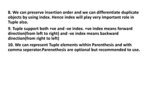 8. We can preserve insertion order and we can differentiate duplicate
objects by using index. Hence index will play very important role in
Tuple also.
9. Tuple support both +ve and -ve index. +ve index means forward
direction(from left to right) and -ve index means backward
direction(from right to left)
10. We can represent Tuple elements within Parenthesis and with
comma seperator.Parenethesis are optional but recommended to use.
 