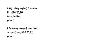 4. By using tuple() function:
list=[10,20,30]
t=tuple(list)
print(t)
5.By using range() function:
t=tuple(range(10,20,2))
print(t)
 