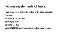 Accessing elements of tuple:
• We can access either by index or by slice operator.
Exmaple:
t=(10,20,30,40,50,60)
print(t[0]) #10
print(t[-1]) #60
print(t[100]) IndexError: tuple index out of range
 