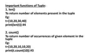 Important functions of Tuple:
1. len()
To return number of elements present in the tuple
Eg:
t=(10,20,30,40)
print(len(t)) #4
2. count()
To return number of occurrences of given element in the
tuple
Eg:
t=(10,20,10,10,20)
print(t.count(10)) #3
 