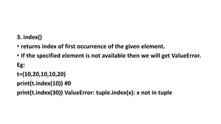 3. index()
• returns index of first occurrence of the given element.
• If the specified element is not available then we will get ValueError.
Eg:
t=(10,20,10,10,20)
print(t.index(10)) #0
print(t.index(30)) ValueError: tuple.index(x): x not in tuple
 