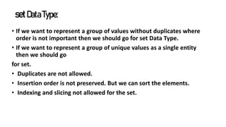setDataType:
• If we want to represent a group of values without duplicates where
order is not important then we should go for set Data Type.
• If we want to represent a group of unique values as a single entity
then we should go
for set.
• Duplicates are not allowed.
• Insertion order is not preserved. But we can sort the elements.
• Indexing and slicing not allowed for the set.
 