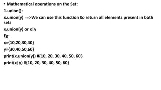 • Mathematical operations on the Set:
1.union():
x.union(y) ==>We can use this function to return all elements present in both
sets
x.union(y) or x|y
Eg:
x={10,20,30,40}
y={30,40,50,60}
print(x.union(y)) #{10, 20, 30, 40, 50, 60}
print(x|y) #{10, 20, 30, 40, 50, 60}
 