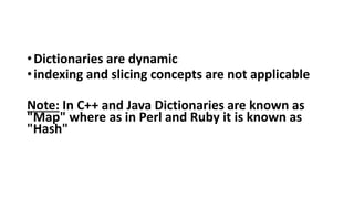 •Dictionaries are dynamic
•indexing and slicing concepts are not applicable
Note: In C++ and Java Dictionaries are known as
"Map" where as in Perl and Ruby it is known as
"Hash"
 