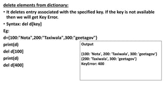 delete elements from dictionary:
• It deletes entry associated with the specified key. If the key is not available
then we will get Key Error.
• Syntax: del d[key]
Eg:
d={100:"Nota",200:"Taxiwala",300:"geetagov"}
print(d)
del d[100]
print(d)
del d[400]
Output
{100: 'Nota', 200: 'Taxiwala', 300: 'geetagov'}
{200: 'Taxiwala', 300: 'geetagov'}
KeyError: 400
 
