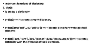 • Important functions of dictionary:
1. dict():
• To create a dictionary
• d=dict() ===>It creates empty dictionary
• d=dict({100:"sita",200:"geeta"}) ==>It creates dictionary with specified
elements
• d=dict([(100,"Ram"),(200,"laxman"),(300,"RaceGurram")])==>It creates
dictionary with the given list of tuple elements.
 