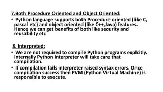 7.Both Procedure Oriented and Object Oriented:
• Python language supports both Procedure oriented (like C,
pascal etc) and object oriented (like C++,Java) features.
Hence we can get benefits of both like security and
reusability etc
8. Interpreted:
• We are not required to compile Python programs explcitly.
Internally Python interpreter will take care that
compilation.
• If compilation fails interpreter raised syntax errors. Once
compilation success then PVM (Python Virtual Machine) is
responsible to execute.
 
