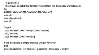 • 4. popitem():
• It removes an arbitrary item(key-value) from the dictionary and returns it.
Eg:
d={100:"Mahesh",200:"raviteja",300:"charan"}
print(d)
print(d.popitem())
print(d)
Output
{100: 'Mahesh', 200: 'raviteja', 300: 'charan'}
(300, 'charan')
{100: 'Mahesh', 200: 'raviteja‘}
If the dictionary is empty then we will get KeyError
d={}
print(d.popitem()) ==>KeyError: 'popitem(): dictionary is empty'
 