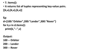 • 7. items():
• It returns list of tuples representing key-value pairs.
[(k,v),(k,v),(k,v)]
Eg:
d={100:"Orbiter",200:"Lander",300:"Rover"}
for k,v in d.items():
print(k,"--",v)
Output:
100 -- Orbiter
200 -- Lander
300 -- Rover
 