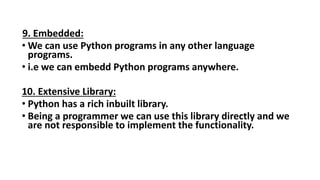 9. Embedded:
• We can use Python programs in any other language
programs.
• i.e we can embedd Python programs anywhere.
10. Extensive Library:
• Python has a rich inbuilt library.
• Being a programmer we can use this library directly and we
are not responsible to implement the functionality.
 