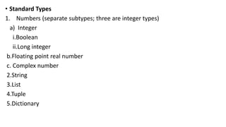• Standard Types
1. Numbers (separate subtypes; three are integer types)
a) Integer
i.Boolean
ii.Long integer
b.Floating point real number
c. Complex number
2.String
3.List
4.Tuple
5.Dictionary
 