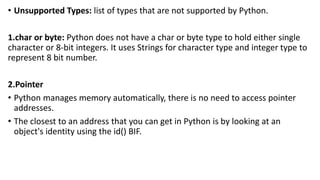 • Unsupported Types: list of types that are not supported by Python.
1.char or byte: Python does not have a char or byte type to hold either single
character or 8-bit integers. It uses Strings for character type and integer type to
represent 8 bit number.
2.Pointer
• Python manages memory automatically, there is no need to access pointer
addresses.
• The closest to an address that you can get in Python is by looking at an
object's identity using the id() BIF.
 