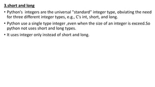3.short and long
• Python's integers are the universal "standard" integer type, obviating the need
for three different integer types, e.g., C's int, short, and long.
• Python use a single type integer ,even when the size of an integer is exceed.So
python not uses short and long types.
• It uses integer only instead of short and long.
 