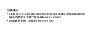 4.Double:
• C has both a single precision float type and double-precision double
type. Python's float type is actually a C double.
• So python float is double-precision type.
 