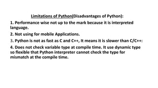Limitations of Python(Disadvantages of Python):
1. Performance wise not up to the mark because it is interpreted
language.
2. Not using for mobile Applications.
3. Python is not as fast as C and C++, It means it is slower than C/C++:
4. Does not check variable type at compile time. It use dynamic type
so flexible that Python interpreter cannot check the type for
mismatch at the compile time.
 
