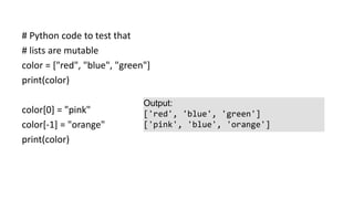 # Python code to test that
# lists are mutable
color = ["red", "blue", "green"]
print(color)
color[0] = "pink"
color[-1] = "orange"
print(color)
Output:
['red', 'blue', 'green']
['pink', 'blue', 'orange']
 