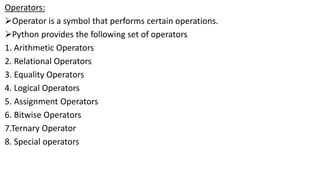 Operators:
Operator is a symbol that performs certain operations.
Python provides the following set of operators
1. Arithmetic Operators
2. Relational Operators
3. Equality Operators
4. Logical Operators
5. Assignment Operators
6. Bitwise Operators
7.Ternary Operator
8. Special operators
 