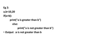 Eg 2:
a,b=10,20
if(a>b):
print("a is greater than b")
else:
print("a is not greater than b")
• Output :a is not greater than b
 