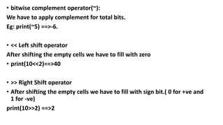 • bitwise complement operator(~):
We have to apply complement for total bits.
Eg: print(~5) ==>-6.
• << Left shift operator
After shifting the empty cells we have to fill with zero
• print(10<<2)==>40
• >> Right Shift operator
• After shifting the empty cells we have to fill with sign bit.( 0 for +ve and
1 for -ve)
print(10>>2) ==>2
 
