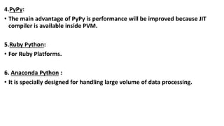 4.PyPy:
• The main advantage of PyPy is performance will be improved because JIT
compiler is available inside PVM.
5.Ruby Python:
• For Ruby Platforms.
6. Anaconda Python :
• It is specially designed for handling large volume of data processing.
 