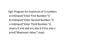 Eg4: Program for maximum of 3 numbers
a=int(input("Enter First Number:"))
b=int(input("Enter Second Number:"))
c=int(input("Enter Third Number:"))
max=a if a>b and a>c else b if b>c else c
print("Maximum Value:",max)
 