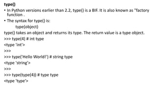 type()
• In Python versions earlier than 2.2, type() is a BIF. It is also known as "factory
function .
• The syntax for type() is:
type(object)
type() takes an object and returns its type. The return value is a type object.
>>> type(4) # int type
<type 'int'>
>>>
>>> type('Hello World!') # string type
<type 'string'>
>>>
>>> type(type(4)) # type type
<type 'type'>
 