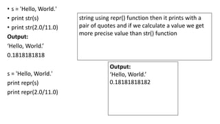 • s = 'Hello, World.'
• print str(s)
• print str(2.0/11.0)
Output:
‘Hello, World.’
0.1818181818
s = 'Hello, World.'
print repr(s)
print repr(2.0/11.0)
Output:
‘Hello, World.’
0.18181818182
string using repr() function then it prints with a
pair of quotes and if we calculate a value we get
more precise value than str() function
 