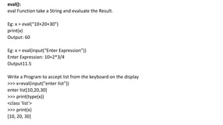 eval():
eval Function take a String and evaluate the Result.
Eg: x = eval(“10+20+30”)
print(x)
Output: 60
Eg: x = eval(input(“Enter Expression”))
Enter Expression: 10+2*3/4
Output11.5
Write a Program to accept list from the keyboard on the display
>>> x=eval(input("enter list"))
enter list[10,20,30]
>>> print(type(x))
<class 'list'>
>>> print(x)
[10, 20, 30]
 